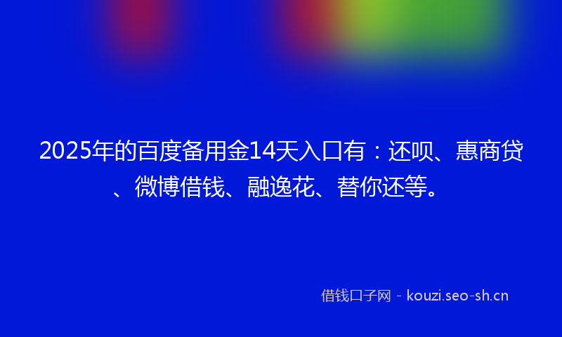 2025年的百度备用金14天入口有：还呗、惠商贷、微博借钱、融逸花、替你还等。