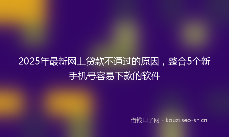 2025年最新网上贷款不通过的原因，整合5个新手机号容易下款的软件