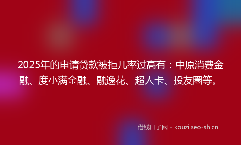 2025年的申请贷款被拒几率过高有：中原消费金融、度小满金融、融逸花、超人卡、投友圈等。