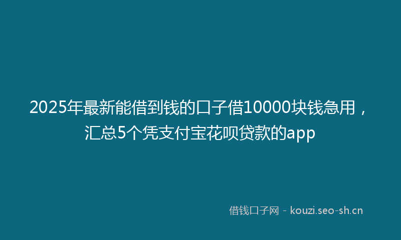 2025年最新能借到钱的口子借10000块钱急用，汇总5个凭支付宝花呗贷款的app