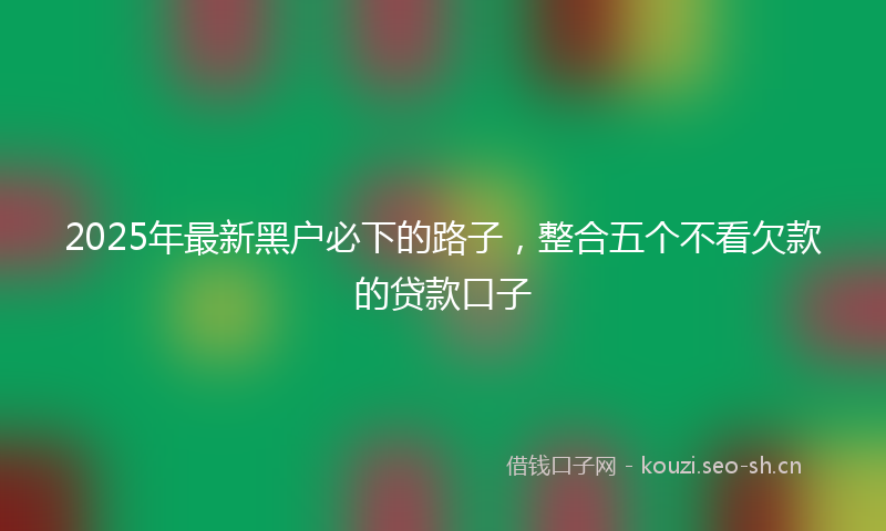2025年最新黑户必下的路子，整合五个不看欠款的贷款口子
