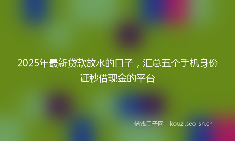 2025年最新贷款放水的口子，汇总五个手机身份证秒借现金的平台