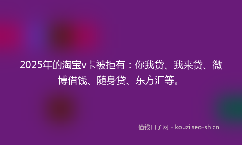 2025年的淘宝v卡被拒有：你我贷、我来贷、微博借钱、随身贷、东方汇等。