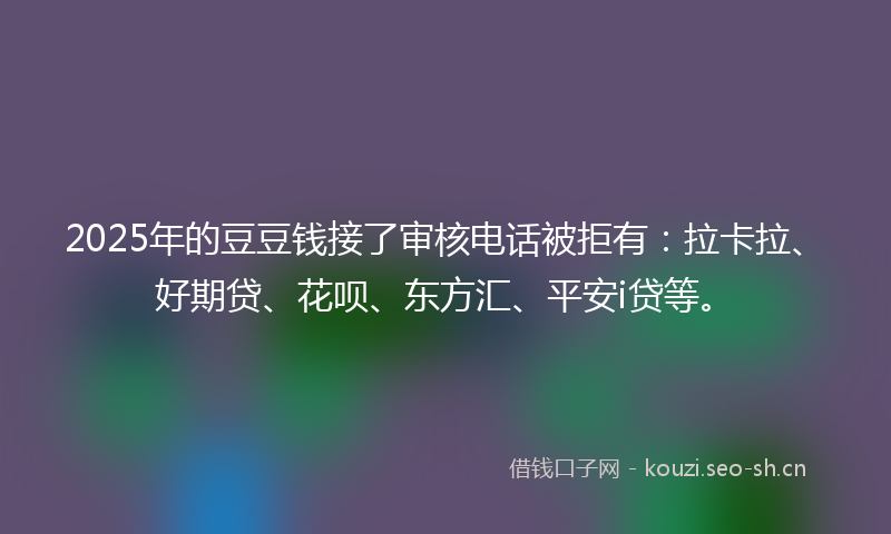 2025年的豆豆钱接了审核电话被拒有：拉卡拉、好期贷、花呗、东方汇、平安i贷等。