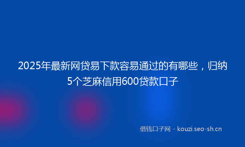 2025年最新网贷易下款容易通过的有哪些，归纳5个芝麻信用600贷款口子