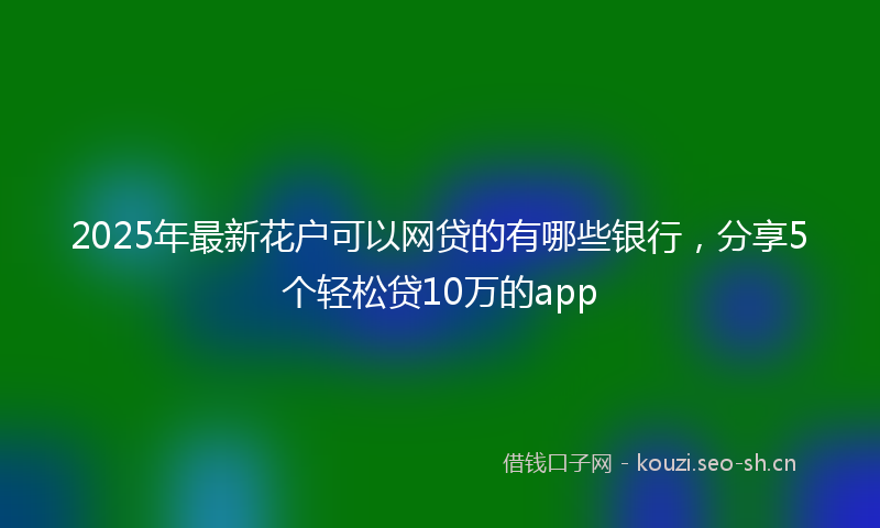 2025年最新花户可以网贷的有哪些银行，分享5个轻松贷10万的app