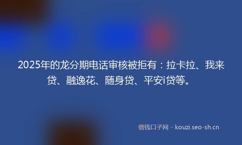 2025年的龙分期电话审核被拒有：拉卡拉、我来贷、融逸花、随身贷、平安i贷等。