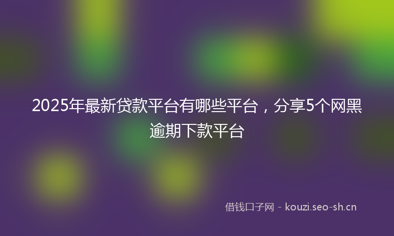 2025年最新贷款平台有哪些平台，分享5个网黑逾期下款平台