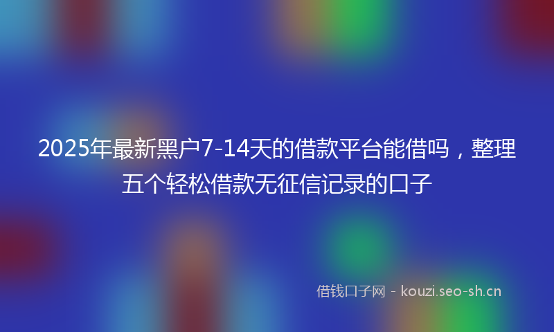 2025年最新黑户7-14天的借款平台能借吗，整理五个轻松借款无征信记录的口子