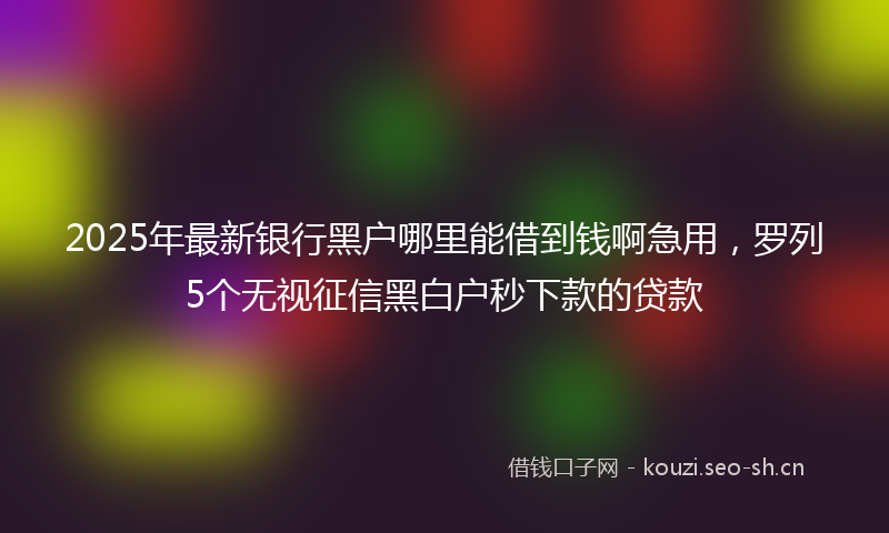 2025年最新银行黑户哪里能借到钱啊急用，罗列5个无视征信黑白户秒下款的贷款
