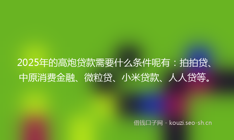 2025年的高炮贷款需要什么条件呢有：拍拍贷、中原消费金融、微粒贷、小米贷款、人人贷等。