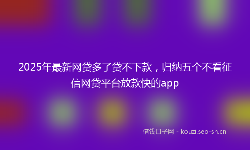 2025年最新网贷多了贷不下款，归纳五个不看征信网贷平台放款快的app