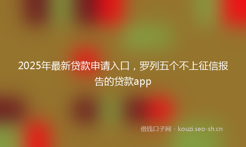 2025年最新贷款申请入口，罗列五个不上征信报告的贷款app