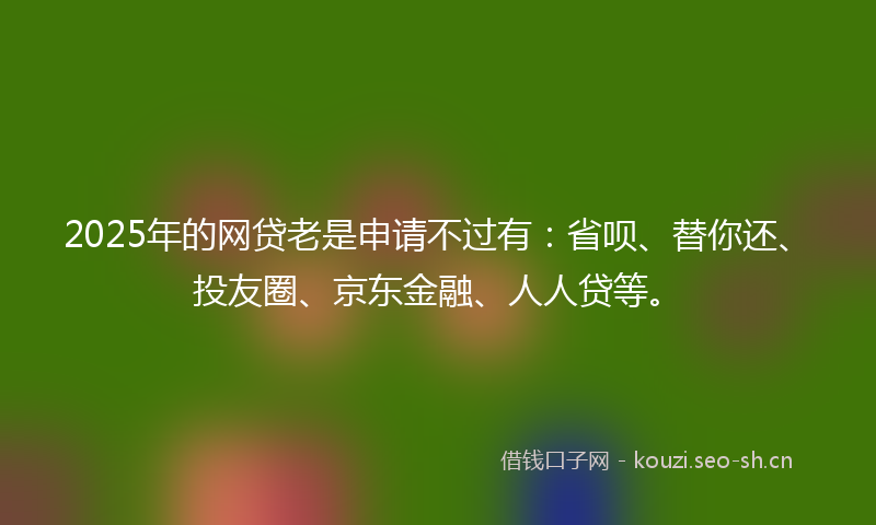 2025年的网贷老是申请不过有：省呗、替你还、投友圈、京东金融、人人贷等。