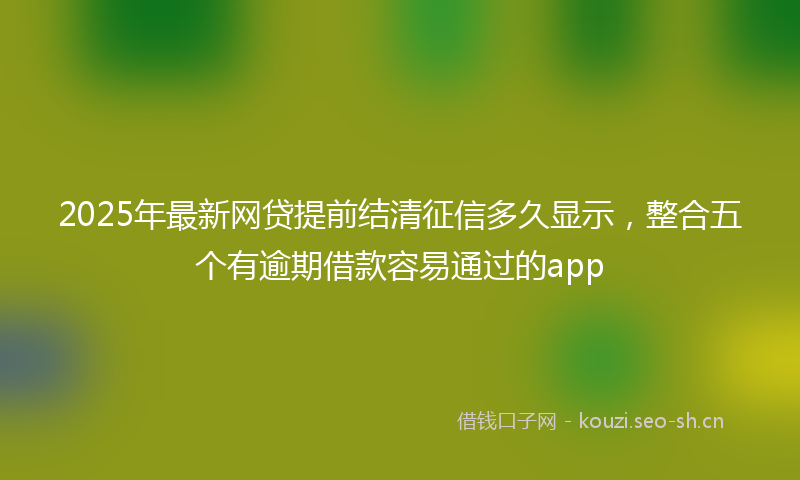 2025年最新网贷提前结清征信多久显示，整合五个有逾期借款容易通过的app