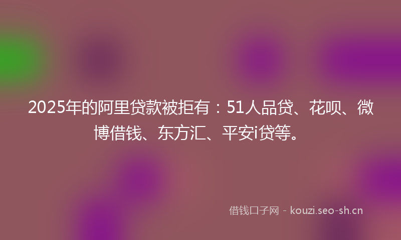 2025年的阿里贷款被拒有：51人品贷、花呗、微博借钱、东方汇、平安i贷等。