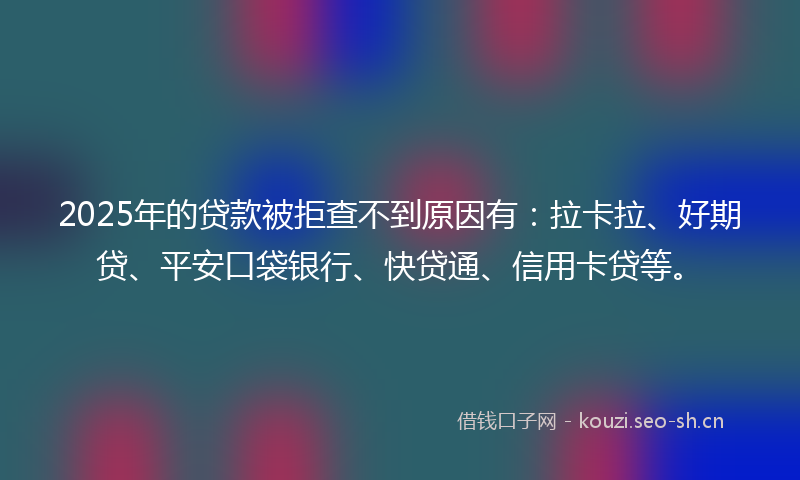 2025年的贷款被拒查不到原因有：拉卡拉、好期贷、平安口袋银行、快贷通、信用卡贷等。