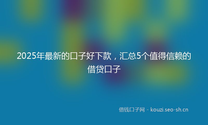 2025年最新的口子好下款，汇总5个值得信赖的借贷口子