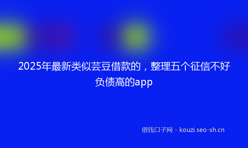 2025年最新类似芸豆借款的，整理五个征信不好负债高的app