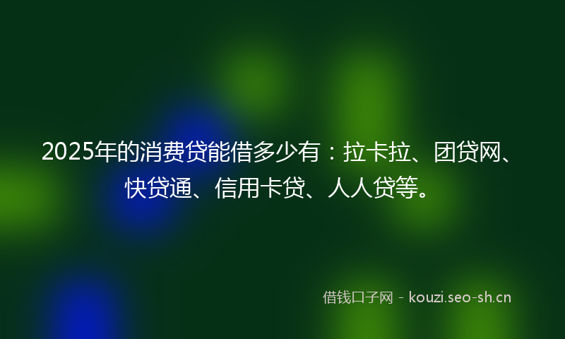 2025年的消费贷能借多少有：拉卡拉、团贷网、快贷通、信用卡贷、人人贷等。