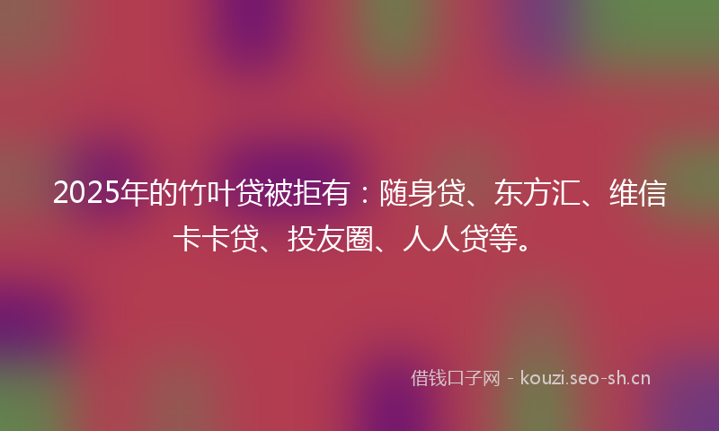 2025年的竹叶贷被拒有：随身贷、东方汇、维信卡卡贷、投友圈、人人贷等。