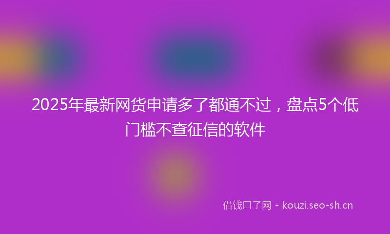 2025年最新网货申请多了都通不过，盘点5个低门槛不查征信的软件