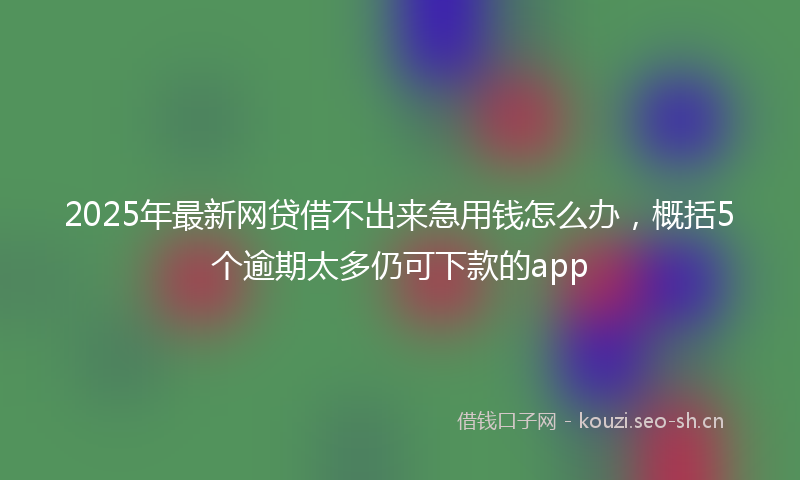 2025年最新网贷借不出来急用钱怎么办，概括5个逾期太多仍可下款的app