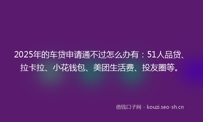 2025年的车贷申请通不过怎么办有：51人品贷、拉卡拉、小花钱包、美团生活费、投友圈等。