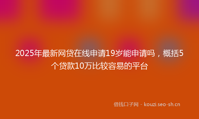 2025年最新网贷在线申请19岁能申请吗，概括5个贷款10万比较容易的平台