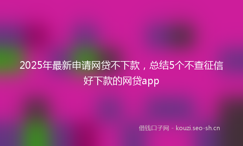 2025年最新申请网贷不下款，总结5个不查征信好下款的网贷app