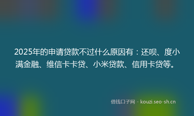 2025年的申请贷款不过什么原因有：还呗、度小满金融、维信卡卡贷、小米贷款、信用卡贷等。
