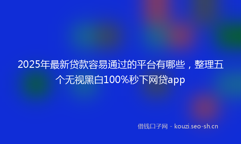 2025年最新贷款容易通过的平台有哪些，整理五个无视黑白100%秒下网贷app