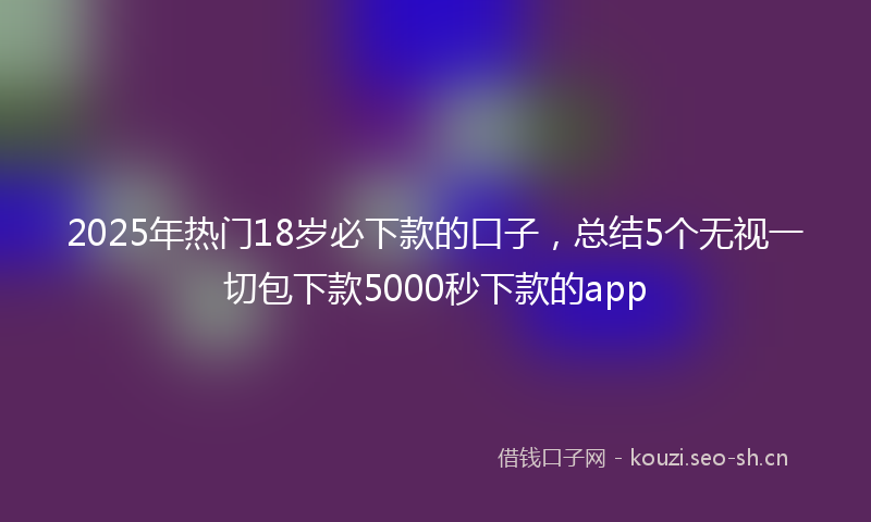 2025年热门18岁必下款的口子，总结5个无视一切包下款5000秒下款的app