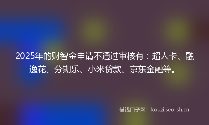 2025年的财智金申请不通过审核有：超人卡、融逸花、分期乐、小米贷款、京东金融等。
