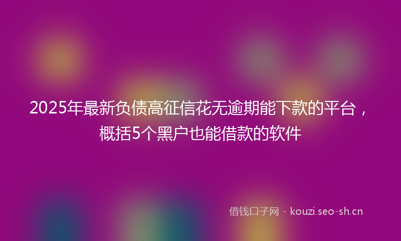 2025年最新负债高征信花无逾期能下款的平台，概括5个黑户也能借款的软件