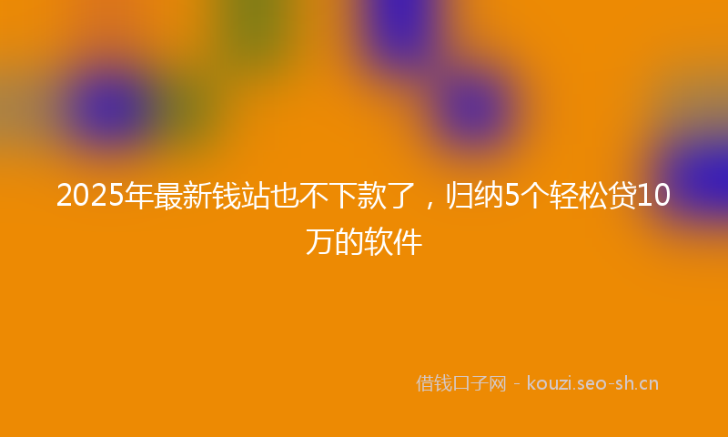 2025年最新钱站也不下款了，归纳5个轻松贷10万的软件