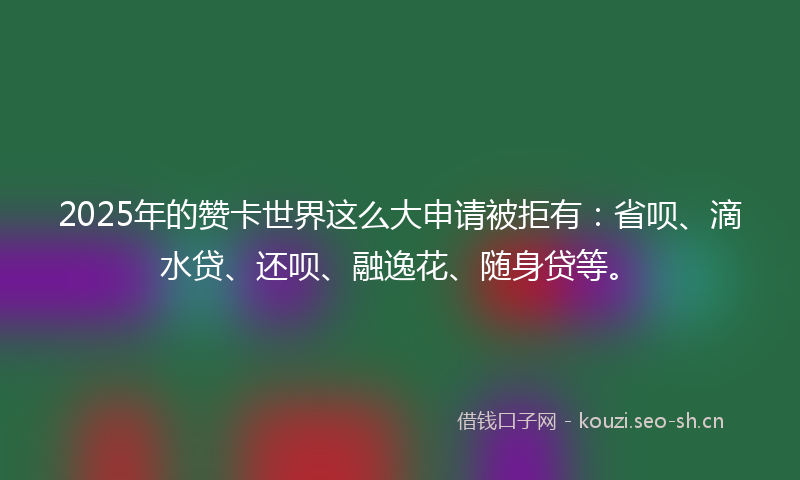 2025年的赞卡世界这么大申请被拒有：省呗、滴水贷、还呗、融逸花、随身贷等。