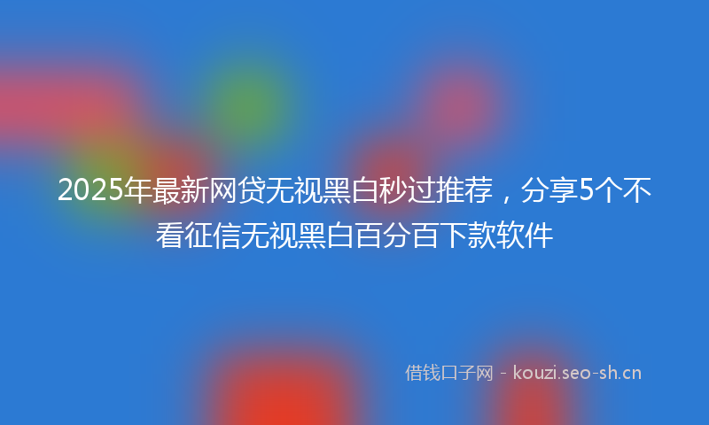 2025年最新网贷无视黑白秒过推荐，分享5个不看征信无视黑白百分百下款软件