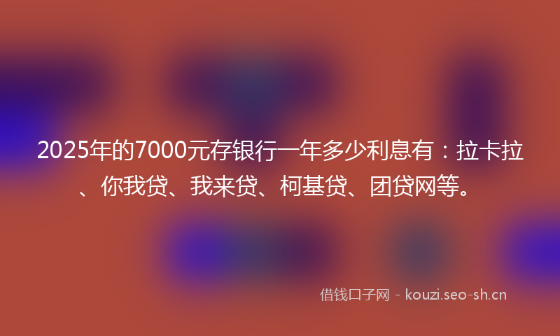 2025年的7000元存银行一年多少利息有：拉卡拉、你我贷、我来贷、柯基贷、团贷网等。