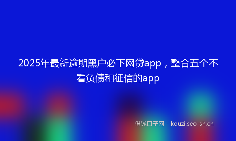 2025年最新逾期黑户必下网贷app，整合五个不看负债和征信的app