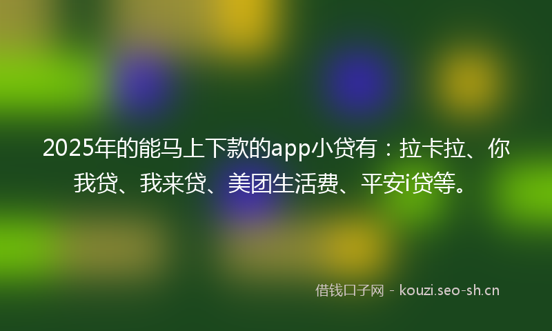 2025年的能马上下款的app小贷有：拉卡拉、你我贷、我来贷、美团生活费、平安i贷等。