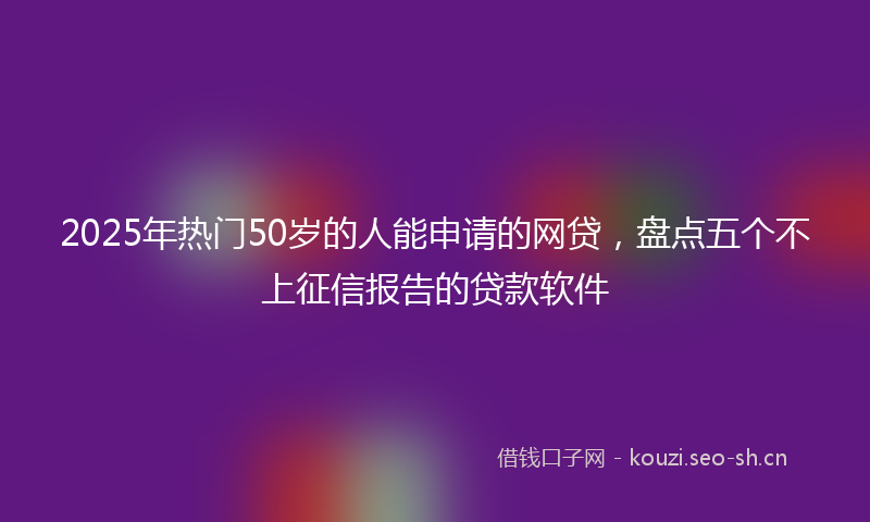 2025年热门50岁的人能申请的网贷，盘点五个不上征信报告的贷款软件