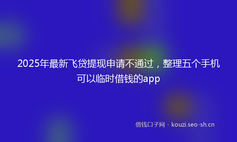 2025年最新飞贷提现申请不通过，整理五个手机可以临时借钱的app