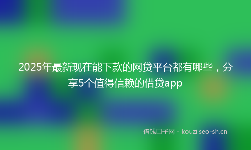 2025年最新现在能下款的网贷平台都有哪些，分享5个值得信赖的借贷app