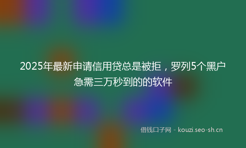 2025年最新申请信用贷总是被拒，罗列5个黑户急需三万秒到的的软件