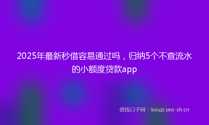 2025年最新秒借容易通过吗，归纳5个不查流水的小额度贷款app