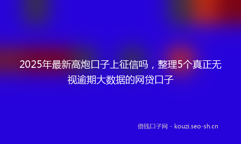2025年最新高炮口子上征信吗，整理5个真正无视逾期大数据的网贷口子