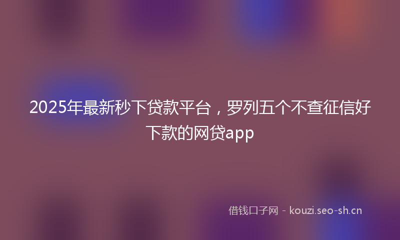 2025年最新秒下贷款平台，罗列五个不查征信好下款的网贷app