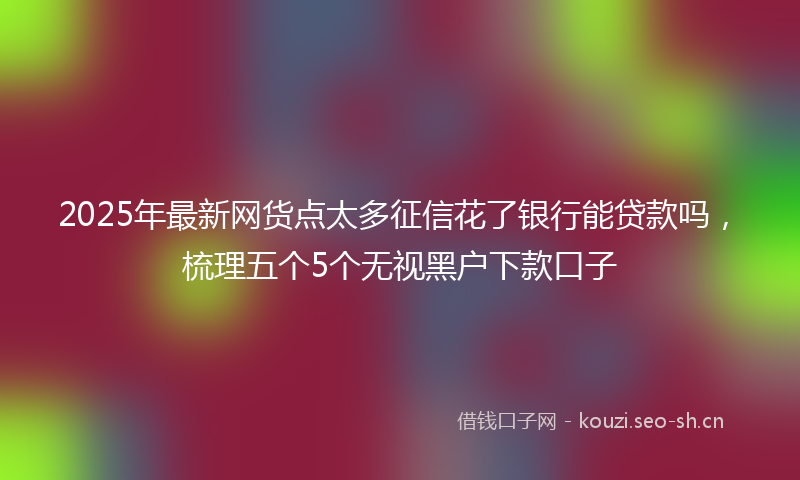 2025年最新网货点太多征信花了银行能贷款吗，梳理五个5个无视黑户下款口子