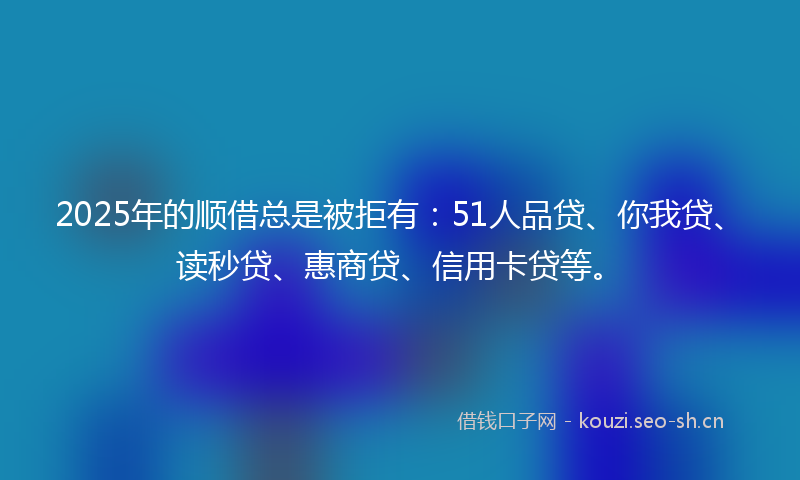 2025年的顺借总是被拒有：51人品贷、你我贷、读秒贷、惠商贷、信用卡贷等。